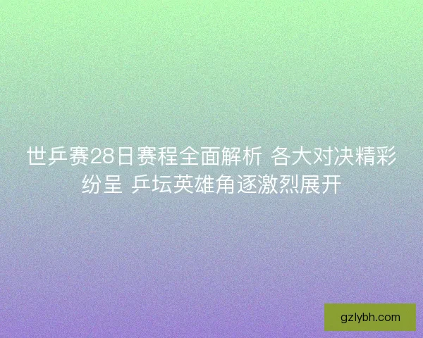 世乒赛28日赛程全面解析 各大对决精彩纷呈 乒坛英雄角逐激烈展开