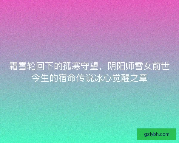 霜雪轮回下的孤寒守望,阴阳师雪女前世今生的宿命传说冰心觉醒之章 霜雪轮回下的孤寒守望,阴阳师雪女前世今生的宿命传说冰心觉醒之章