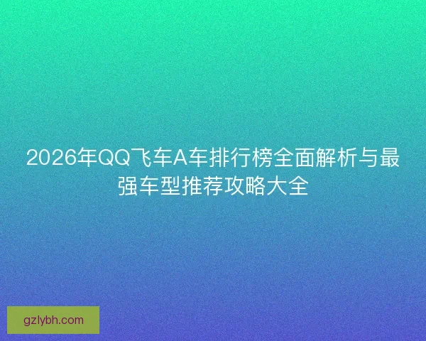 2026年QQ飞车A车排行榜全面解析与最强车型推荐攻略大全 2026年QQ飞车A车排行榜全面解析与最强车型推荐攻略大全
