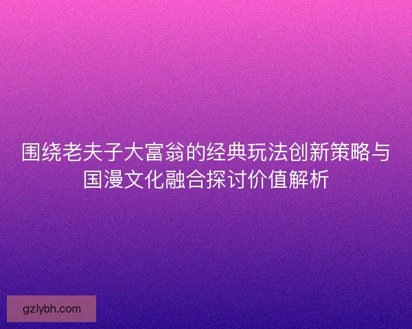 围绕老夫子大富翁的经典玩法创新策略与国漫文化融合探讨价值解析