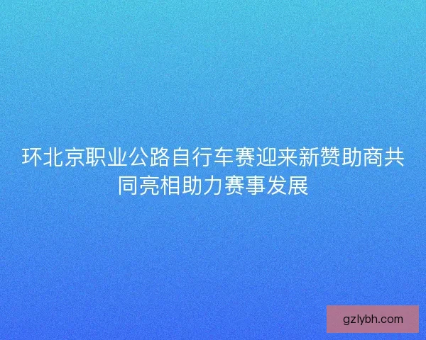 环北京职业公路自行车赛迎来新赞助商共同亮相助力赛事发展
