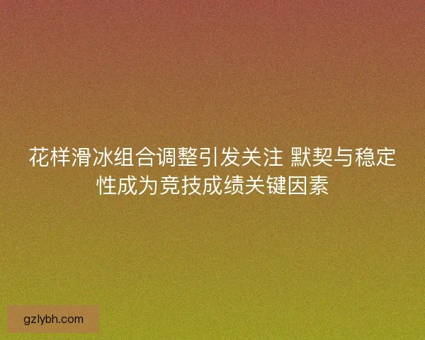 花样滑冰组合调整引发关注 默契与稳定性成为竞技成绩关键因素