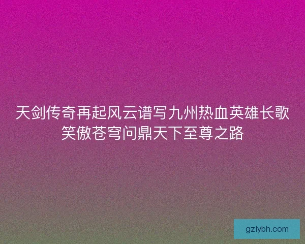 天剑传奇再起风云谱写九州热血英雄长歌笑傲苍穹问鼎天下至尊之路 天剑传奇再起风云谱写九州热血英雄长歌笑傲苍穹问鼎天下至尊之路