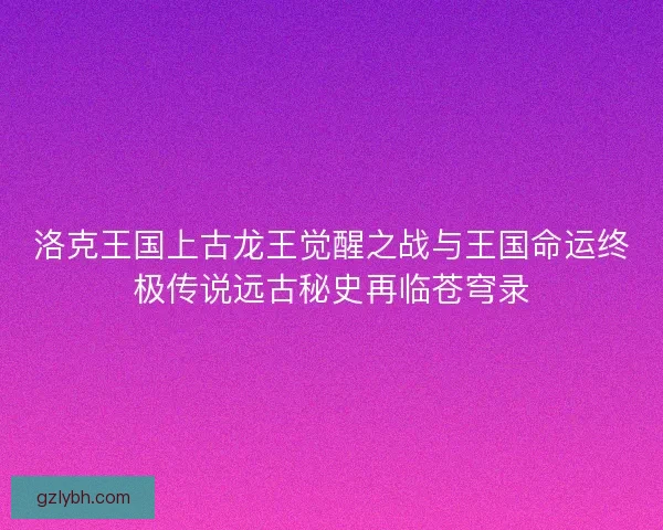 洛克王国上古龙王觉醒之战与王国命运终极传说远古秘史再临苍穹录 洛克王国上古龙王觉醒之战与王国命运终极传说远古秘史再临苍穹录
