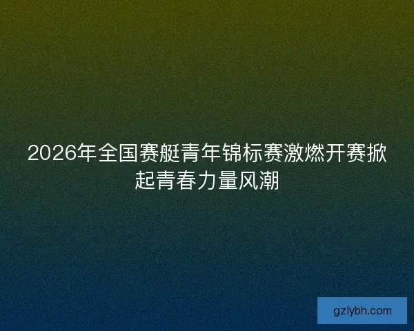 2026年全国赛艇青年锦标赛激燃开赛掀起青春力量风潮