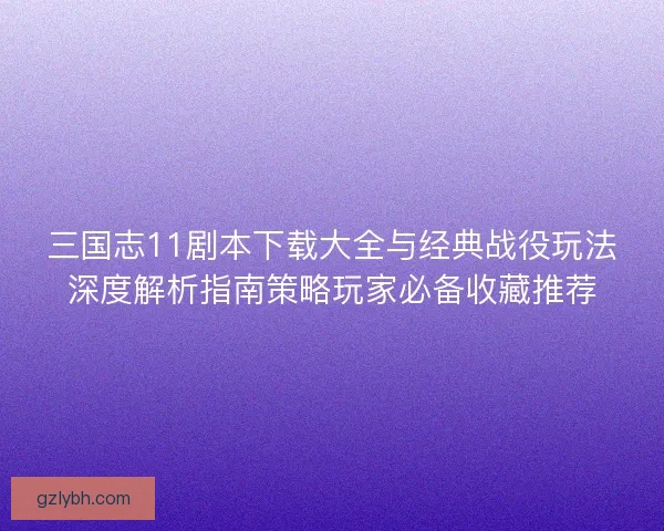 三国志11剧本下载大全与经典战役玩法深度解析指南策略玩家必备收藏推荐