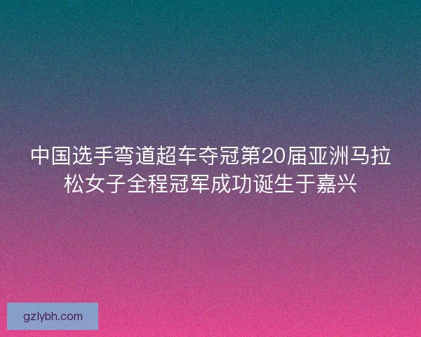 中国选手弯道超车夺冠第20届亚洲马拉松女子全程冠军成功诞生于嘉兴