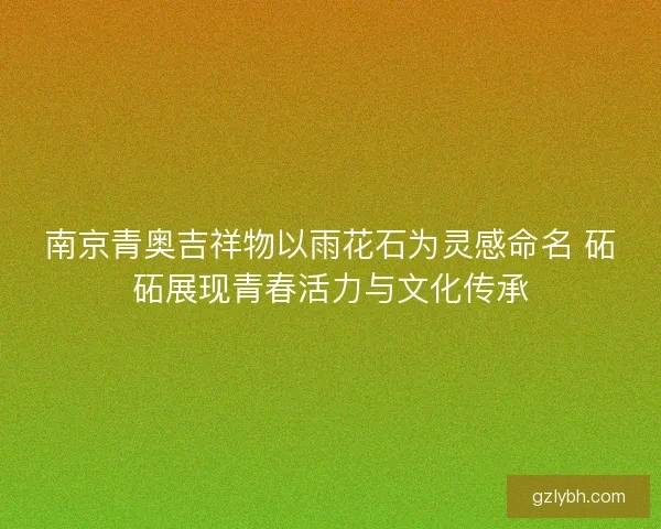 南京青奥吉祥物以雨花石为灵感命名 砳砳展现青春活力与文化传承 南京青奥吉祥物以雨花石为灵感命名 砳砳展现青春活力与文化传承