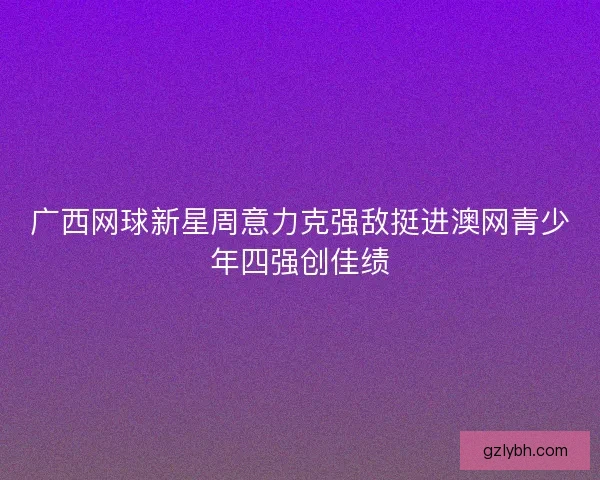 广西网球新星周意力克强敌挺进澳网青少年四强创佳绩 广西网球新星周意力克强敌挺进澳网青少年四强创佳绩
