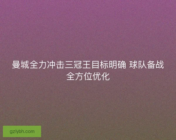 曼城全力冲击三冠王目标明确 球队备战全方位优化 曼城全力冲击三冠王目标明确 球队备战全方位优化