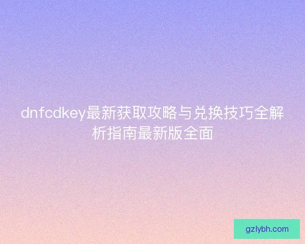 dnfcdkey最新获取攻略与兑换技巧全解析指南最新版全面 dnfcdkey最新获取攻略与兑换技巧全解析指南最新版全面
