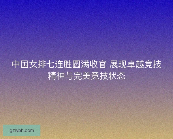 中国女排七连胜圆满收官 展现卓越竞技精神与完美竞技状态 中国女排七连胜圆满收官 展现卓越竞技精神与完美竞技状态