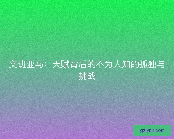 文班亚马：天赋背后的不为人知的孤独与挑战
