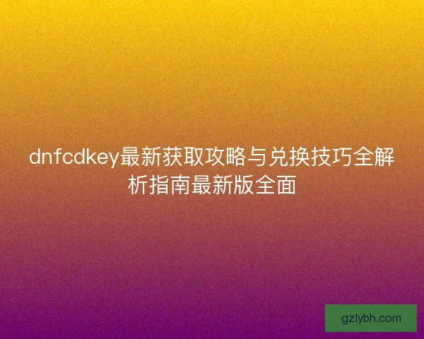 dnfcdkey最新获取攻略与兑换技巧全解析指南最新版全面