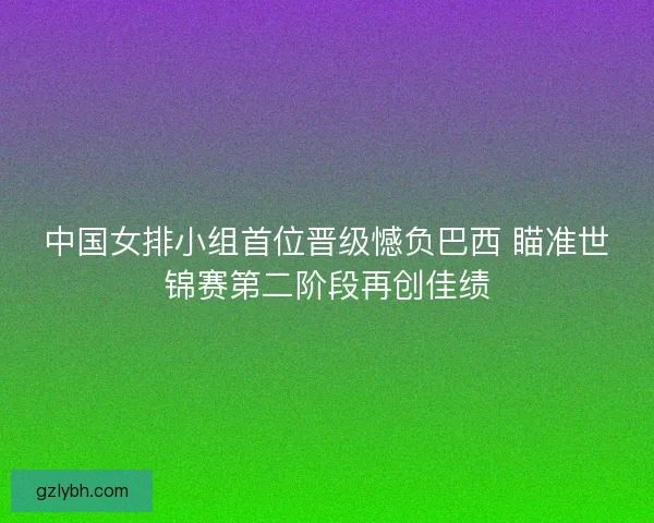 中国女排小组首位晋级憾负巴西 瞄准世锦赛第二阶段再创佳绩