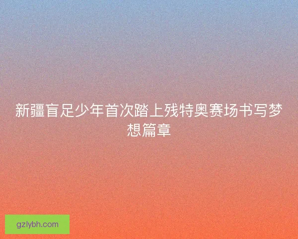 新疆盲足少年首次踏上残特奥赛场书写梦想篇章 新疆盲足少年首次踏上残特奥赛场书写梦想篇章