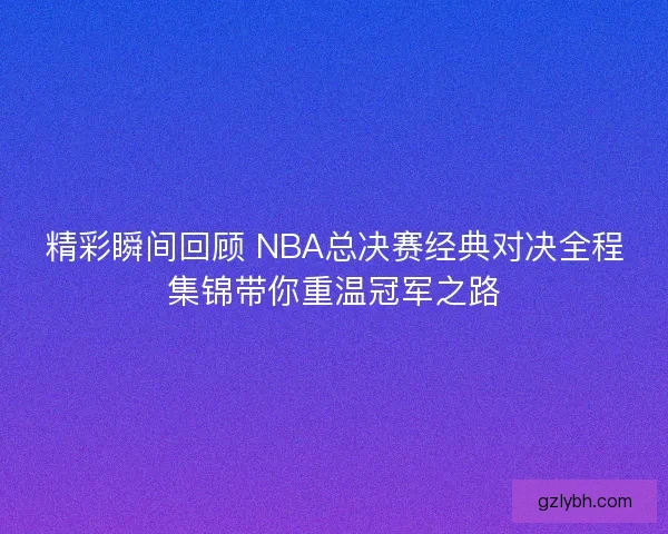 精彩瞬间回顾 NBA总决赛经典对决全程集锦带你重温冠军之路 精彩瞬间回顾 NBA总决赛经典对决全程集锦带你重温冠军之路