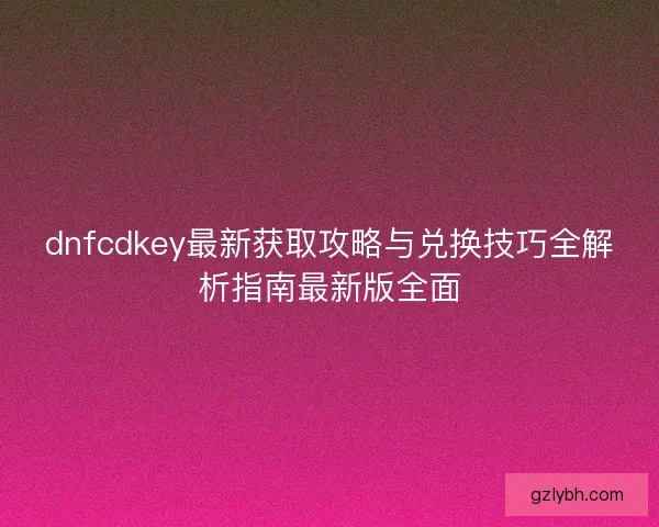 dnfcdkey最新获取攻略与兑换技巧全解析指南最新版全面