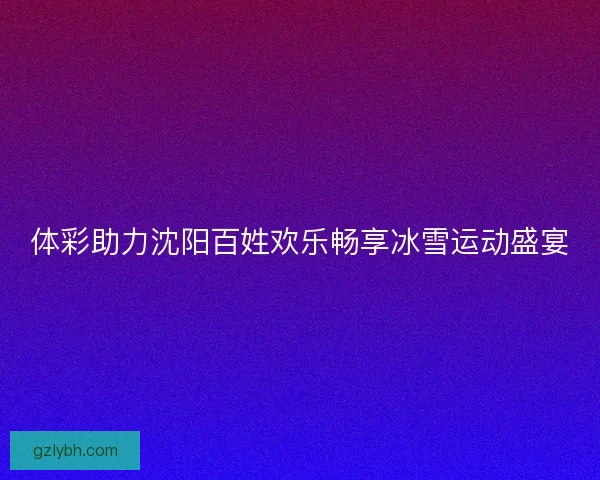 体彩助力沈阳百姓欢乐畅享冰雪运动盛宴