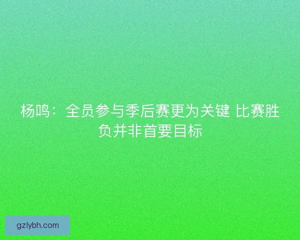 杨鸣:全员参与季后赛更为关键 比赛胜负并非首要目标 杨鸣:全员参与季后赛更为关键 比赛胜负并非首要目标