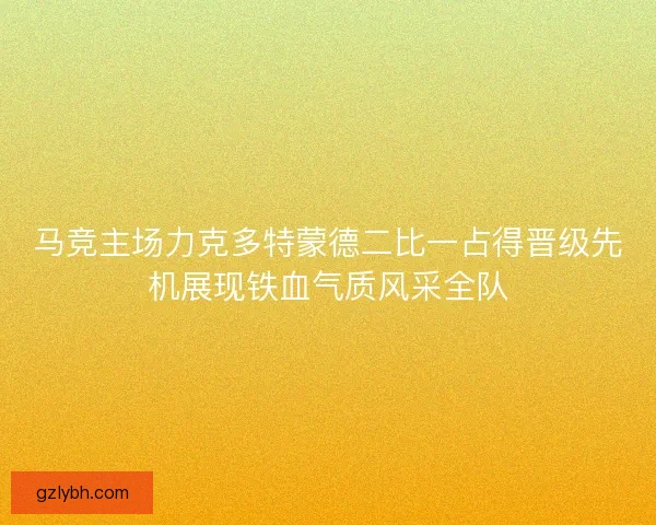 马竞主场力克多特蒙德二比一占得晋级先机展现铁血气质风采全队 马竞主场力克多特蒙德二比一占得晋级先机展现铁血气质风采全队
