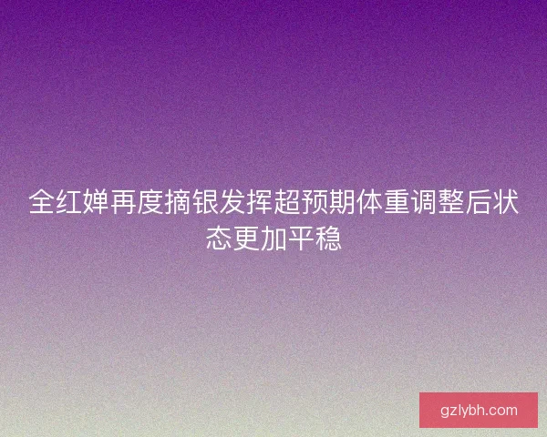 全红婵再度摘银发挥超预期体重调整后状态更加平稳 全红婵再度摘银发挥超预期体重调整后状态更加平稳